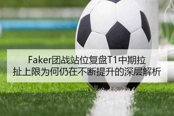 Faker团战站位复盘T1中期拉扯上限为何仍在不断提升的深层解析